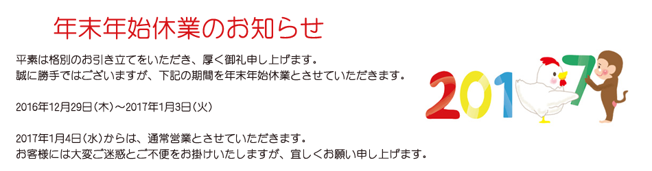 平素は格別のお引き立てをいただき、厚く御礼申し上げます。 誠に勝手ではございますが、下記の期間を年末年始休業とさせていただきます。 2016年12月29日(木)～2017年1月3日(火) 2017年1月4日(水)からは、通常営業とさせていただきます。 お客様には大変ご迷惑とご不便をお掛けいたしますが、宜しくお願い申し上げます。
